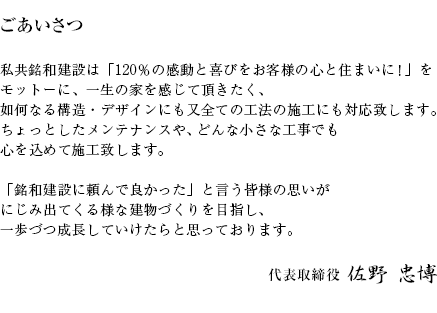 私共銘和建設は「120％の感動と喜びをお客様の心と住まいに！」をモットーに、一生の家を感じて頂きたく、如何なる構造・デザインにも又全ての工法の施工にも対応致します。ちょっとしたメンテナンスやどんな小さな工事でも心を込めて施工致します。「銘和建設に頼んで良かった」と言う皆様の思いがにじみ出てくる様な建物づくりを目指し、一歩づつ成長していけたらと思っております。