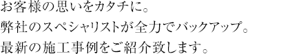 お客様の思いをカタチに。弊社のスペシャリストが全力でバックアップ。最新の施工事例をご紹介致します。