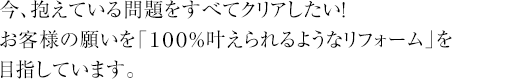 今、抱えている問題をすべてクリアしたい！お客様の願いを「１００％叶えられるようなリフォーム」を目指しています。