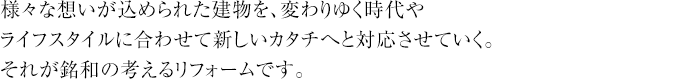 様々な想いが込められた建物を、変わりゆく時代やライフスタイルに合わせて新しいカタチへと対応させていく。それが銘和の考えるリフォームです。