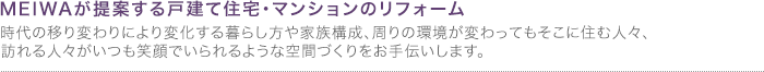 銘和が提案する戸建て住宅・マンションのリフォーム。時代の移り変わりにより変化する暮らし方や家族構成、周りの環境が変わってもそこに住む人々、訪れる人々がいつも笑顔でいられるような空間づくりをお手伝いします。 