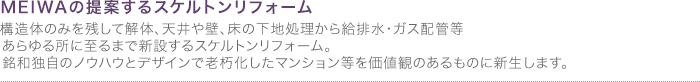 スケルトンリフォーム
構造体のみを残して解体、天井や壁、床の下地処理から給排水・ガス等配管に至るまで新設するスケルトンリフォーム。銘和独自のノウハウとデザインで老朽化したマンション等を価値観のあるものに新生します。 
