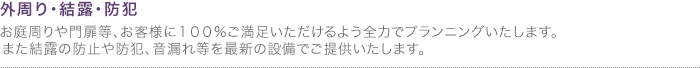 外周り・結露・防犯
お庭周りや門扉等、お客様に１００％ご満足いただけるよう全力でプランニングいたします。また結露の防止や防犯、音漏れ等を最新の設備でご提供いたします。