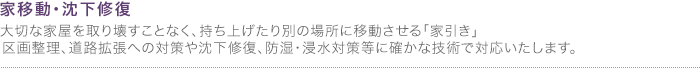 家移動・沈下修復
大切な家屋を取り壊すことなく、持ち上げたり別の場所に移動させる「家引き」。区画整理、道路拡張への対策や沈下修復、防湿・浸水対策等に確かな技術で対応いたします。 