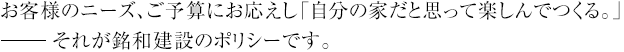 お客様のニーズ、ご予算にお応えし「自分の家だと思って楽しんでつくる」それが銘和建設のポリシーです。